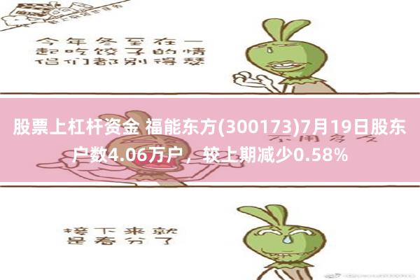 股票上杠杆资金 福能东方(300173)7月19日股东户数4.06万户，较上期减少0.58%