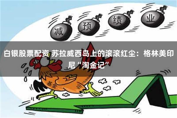 白银股票配资 苏拉威西岛上的滚滚红尘：格林美印尼“淘金记”