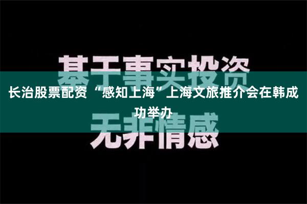 长治股票配资 “感知上海”上海文旅推介会在韩成功举办