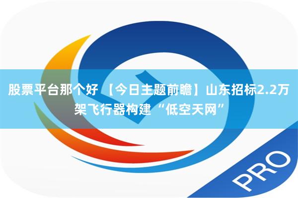 股票平台那个好 【今日主题前瞻】山东招标2.2万架飞行器构建 “低空天网”