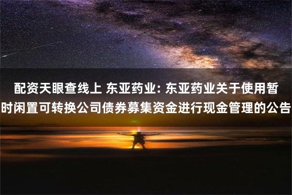 配资天眼查线上 东亚药业: 东亚药业关于使用暂时闲置可转换公司债券募集资金进行现金管理的公告