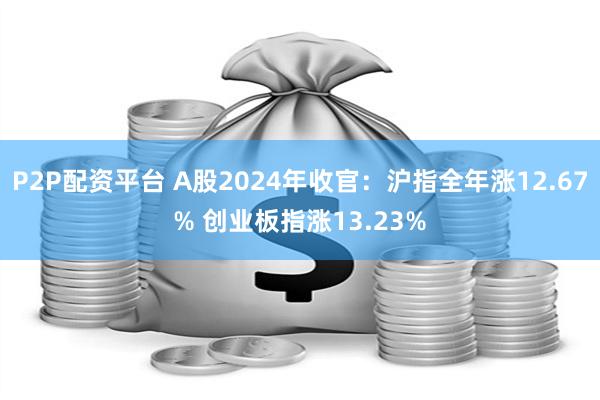 P2P配资平台 A股2024年收官：沪指全年涨12.67% 创业板指涨13.23%