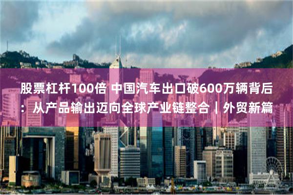 股票杠杆100倍 中国汽车出口破600万辆背后：从产品输出迈向全球产业链整合｜外贸新篇