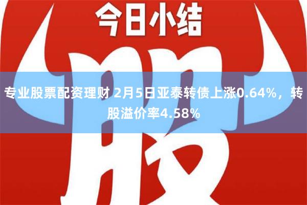 专业股票配资理财 2月5日亚泰转债上涨0.64%，转股溢价率4.58%